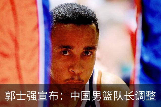 郭士强宣布：中国男篮队长调整